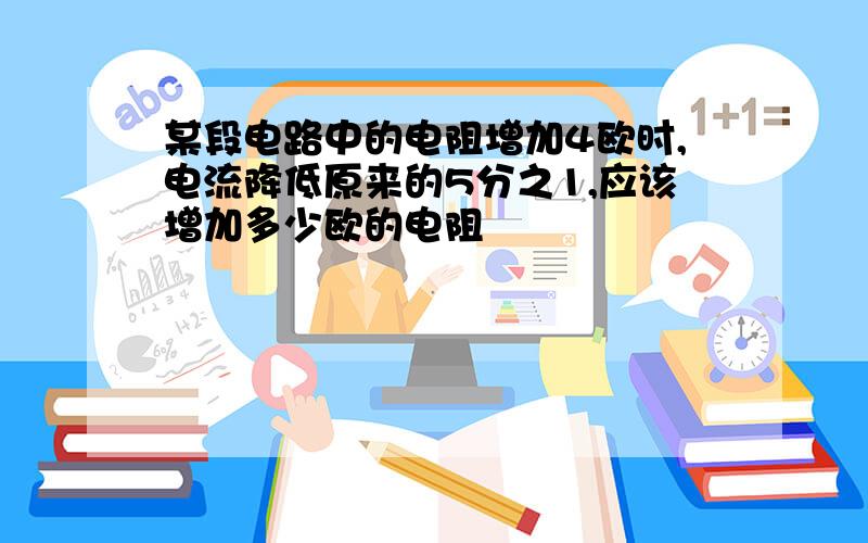 某段电路中的电阻增加4欧时,电流降低原来的5分之1,应该增加多少欧的电阻