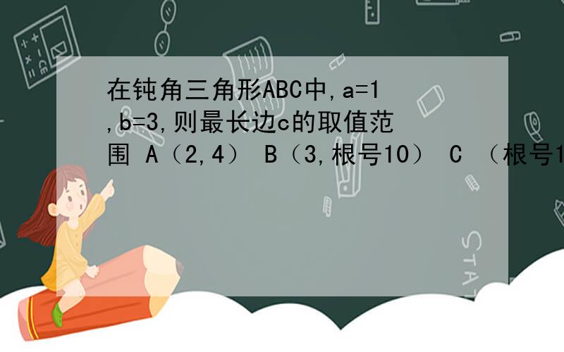 在钝角三角形ABC中,a=1,b=3,则最长边c的取值范围 A（2,4） B（3,根号10） C （根号10,4） D以