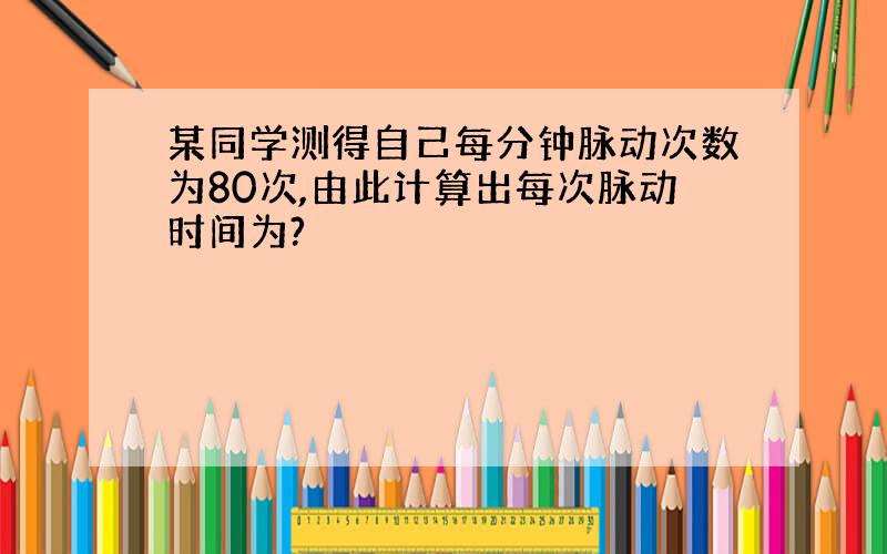 某同学测得自己每分钟脉动次数为80次,由此计算出每次脉动时间为?