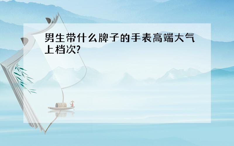 男生带什么牌子的手表高端大气上档次?