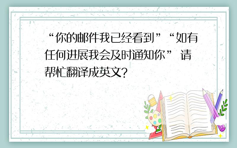 “你的邮件我已经看到”“如有任何进展我会及时通知你” 请帮忙翻译成英文?