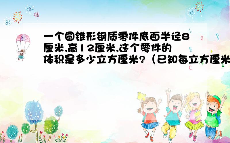 一个圆锥形钢质零件底面半径8厘米,高12厘米,这个零件的体积是多少立方厘米?（已知每立方厘米钢重7.8克