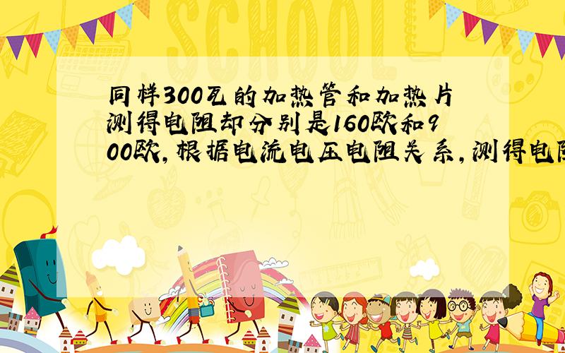 同样300瓦的加热管和加热片测得电阻却分别是160欧和900欧,根据电流电压电阻关系,测得电阻应相同才对,奇