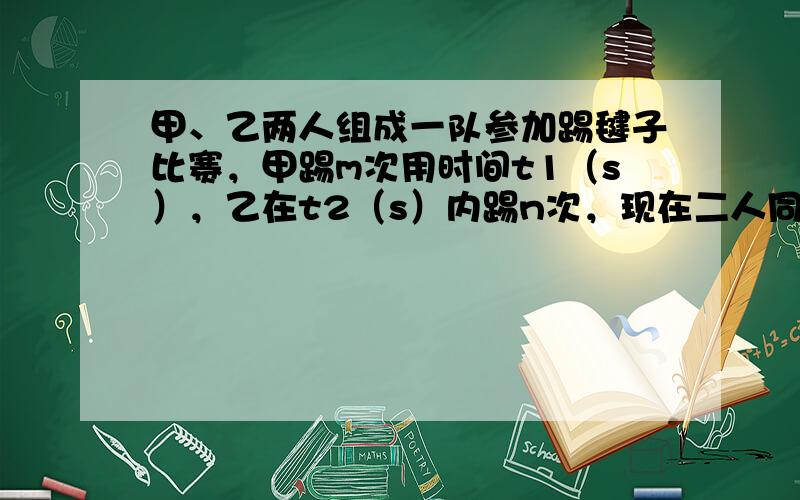 甲、乙两人组成一队参加踢毽子比赛，甲踢m次用时间t1（s），乙在t2（s）内踢n次，现在二人同时踢毽子，共N次，所用的时