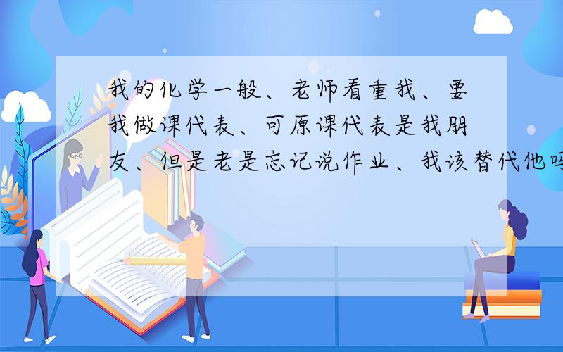 我的化学一般、老师看重我、要我做课代表、可原课代表是我朋友、但是老是忘记说作业、我该替代他吗