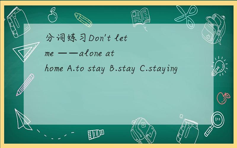 分词练习Don't let me ——alone at home A.to stay B.stay C.staying