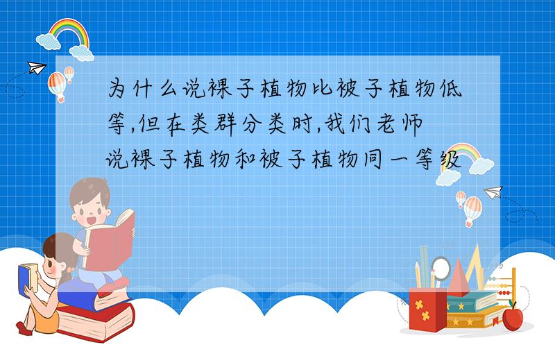 为什么说裸子植物比被子植物低等,但在类群分类时,我们老师说裸子植物和被子植物同一等级