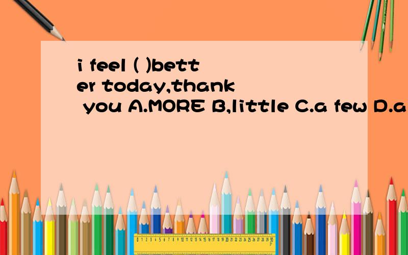 i feel ( )better today,thank you A.MORE B,little C.a few D.a