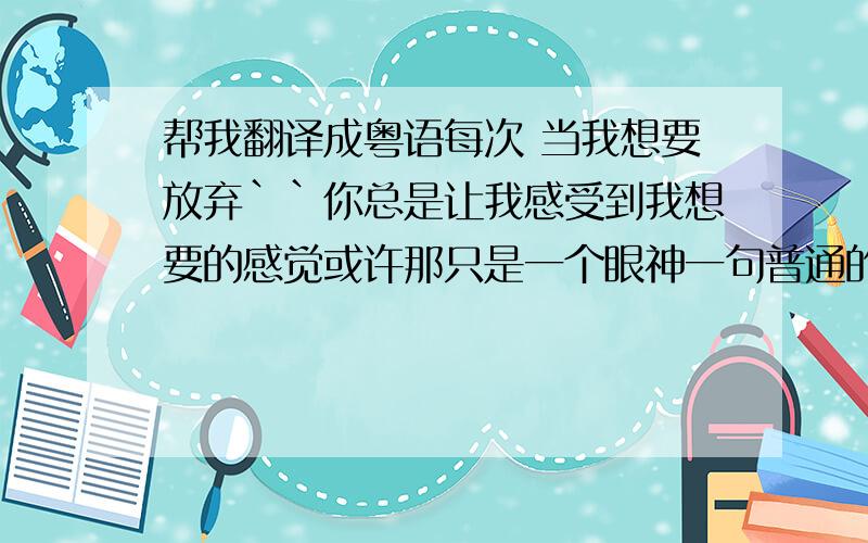 帮我翻译成粤语每次 当我想要放弃``你总是让我感受到我想要的感觉或许那只是一个眼神一句普通的话你的不经意的一句话我总会如