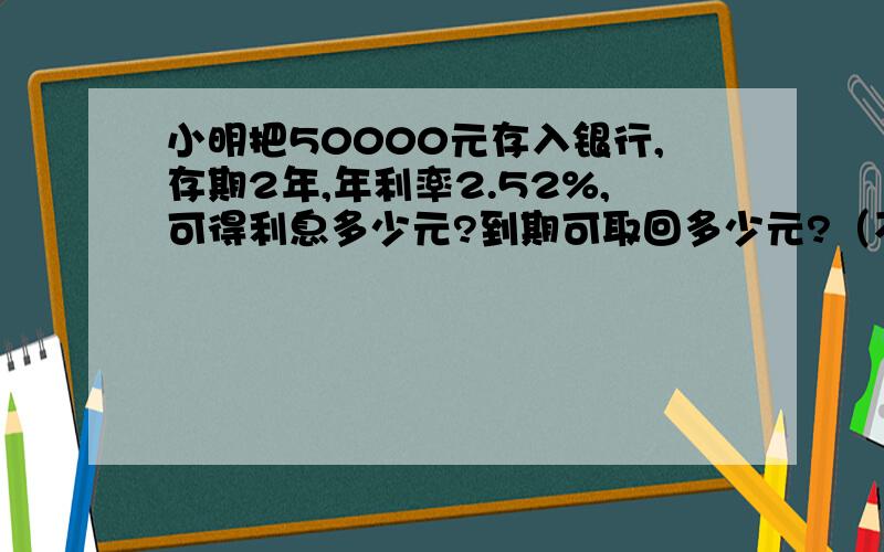 小明把50000元存入银行,存期2年,年利率2.52%,可得利息多少元?到期可取回多少元?（不考虑利息税税率