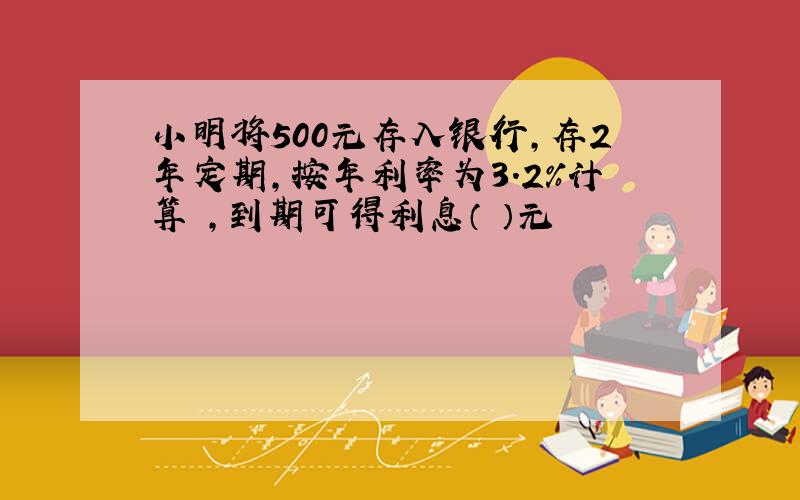 小明将500元存入银行,存2年定期,按年利率为3.2%计算 ,到期可得利息（ ）元