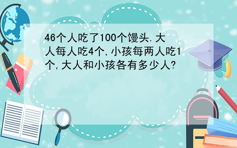 46个人吃了100个馒头.大人每人吃4个,小孩每两人吃1个,大人和小孩各有多少人?