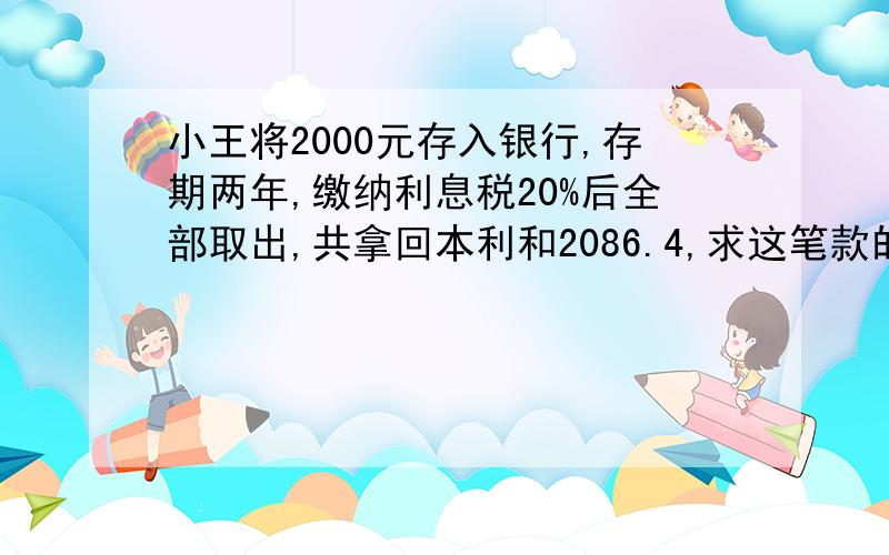 小王将2000元存入银行,存期两年,缴纳利息税20%后全部取出,共拿回本利和2086.4,求这笔款的年利率?