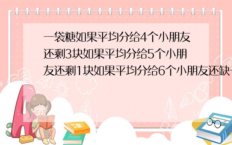 一袋糖如果平均分给4个小朋友还剩3块如果平均分给5个小朋友还剩1块如果平均分给6个小朋友还缺一块