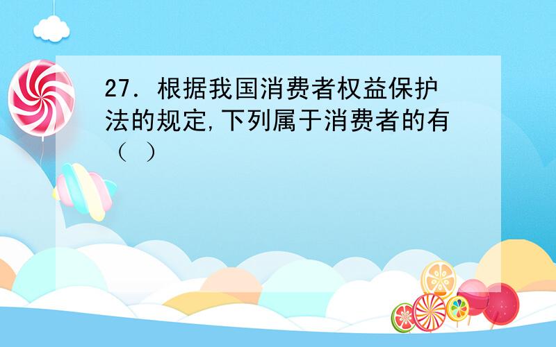 27．根据我国消费者权益保护法的规定,下列属于消费者的有（ ）