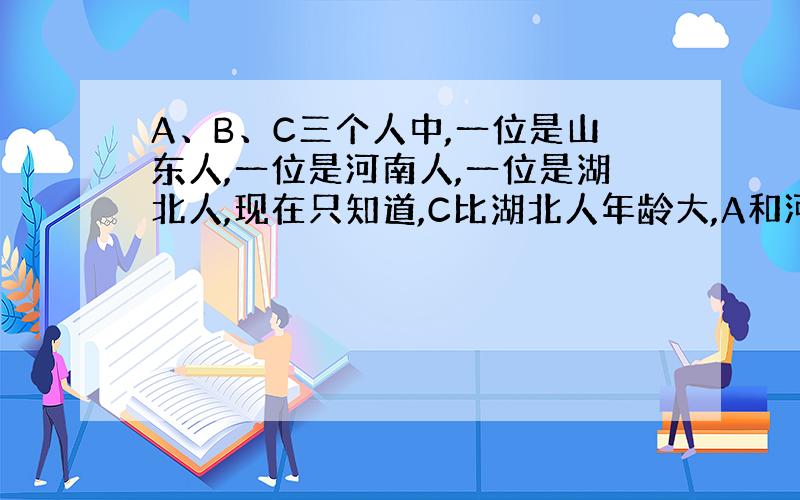 A、B、C三个人中,一位是山东人,一位是河南人,一位是湖北人,现在只知道,C比湖北人年龄大,A和河南人不同岁,河南人比B