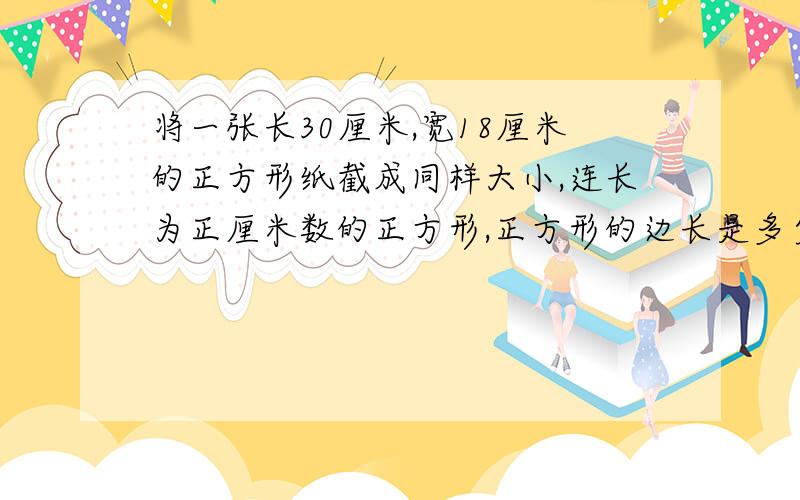 将一张长30厘米,宽18厘米的正方形纸截成同样大小,连长为正厘米数的正方形,正方形的边长是多少厘米?