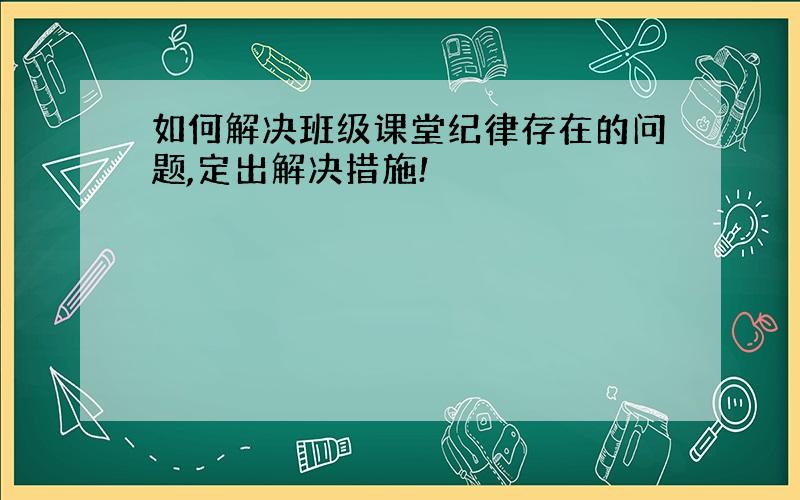 如何解决班级课堂纪律存在的问题,定出解决措施!