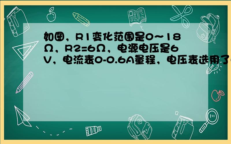 如图，R1变化范围是0～18Ω，R2=6Ω，电源电压是6V，电流表0-0.6A量程，电压表选用了0-3V量程．求：为了保