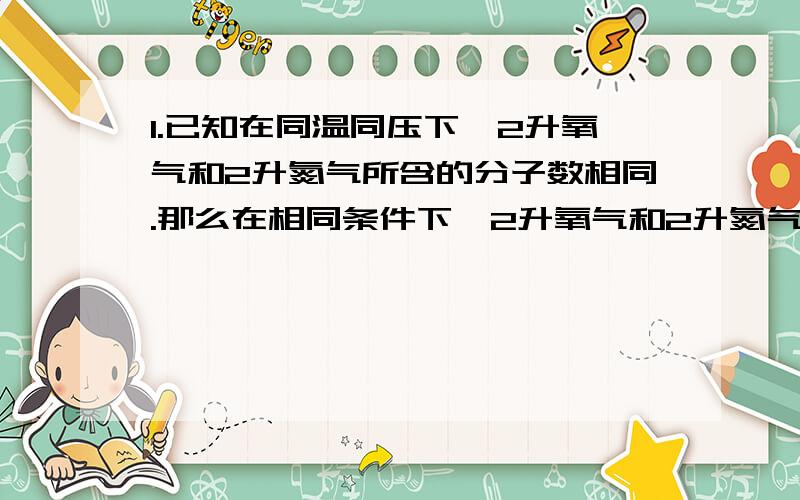 1.已知在同温同压下,2升氧气和2升氮气所含的分子数相同.那么在相同条件下,2升氧气和2升氮气的质量比（ ）8：7