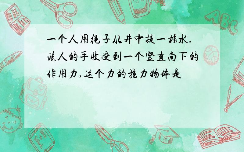 一个人用绳子从井中提一桶水,该人的手收受到一个竖直向下的作用力,这个力的施力物体是