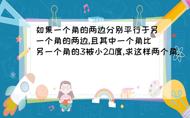 如果一个角的两边分别平行于另一个角的两边,且其中一个角比另一个角的3被小20度,求这样两个角.