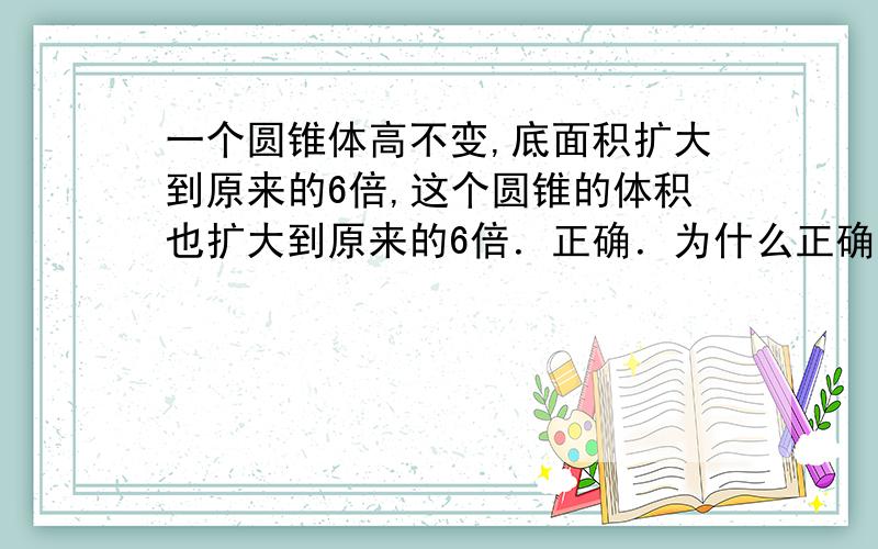 一个圆锥体高不变,底面积扩大到原来的6倍,这个圆锥的体积也扩大到原来的6倍．正确．为什么正确?