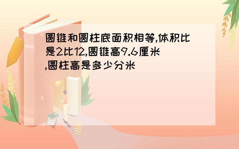 圆锥和圆柱底面积相等,体积比是2比12,圆锥高9.6厘米,圆柱高是多少分米