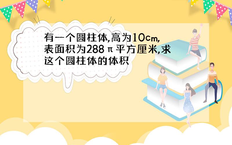 有一个圆柱体,高为10cm,表面积为288π平方厘米,求这个圆柱体的体积