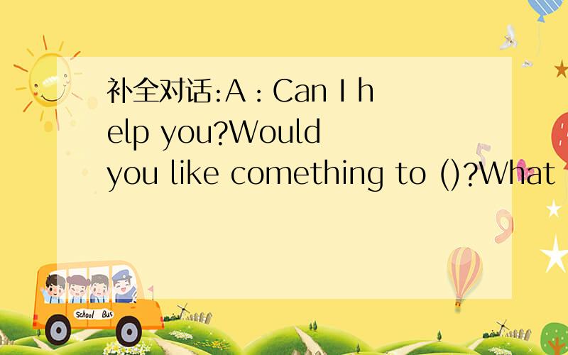 补全对话:A：Can I help you?Would you like comething to ()?What ()