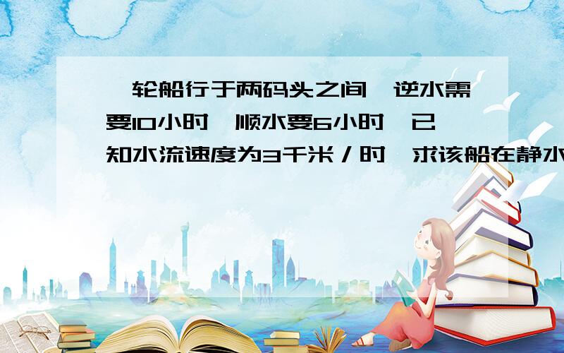 一轮船行于两码头之间,逆水需要10小时,顺水要6小时,已知水流速度为3千米／时,求该船在静水中的速度和两码头间的距离?