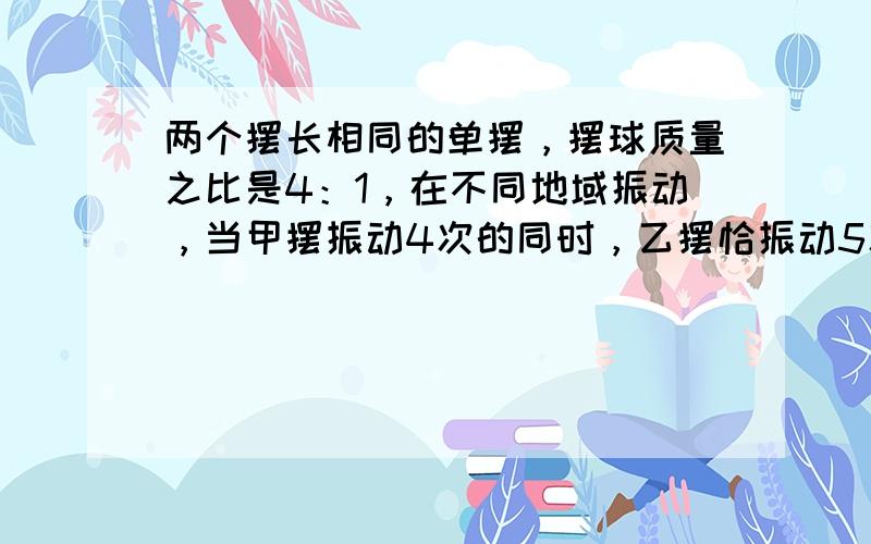 两个摆长相同的单摆，摆球质量之比是4：1，在不同地域振动，当甲摆振动4次的同时，乙摆恰振动5次，则甲、乙二摆所在地区重力