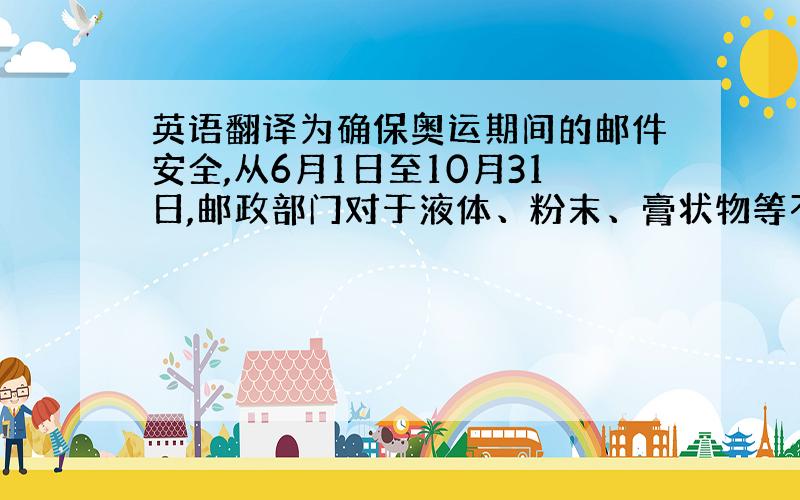 英语翻译为确保奥运期间的邮件安全,从6月1日至10月31日,邮政部门对于液体、粉末、膏状物等不好判别其性质的东西将一律不