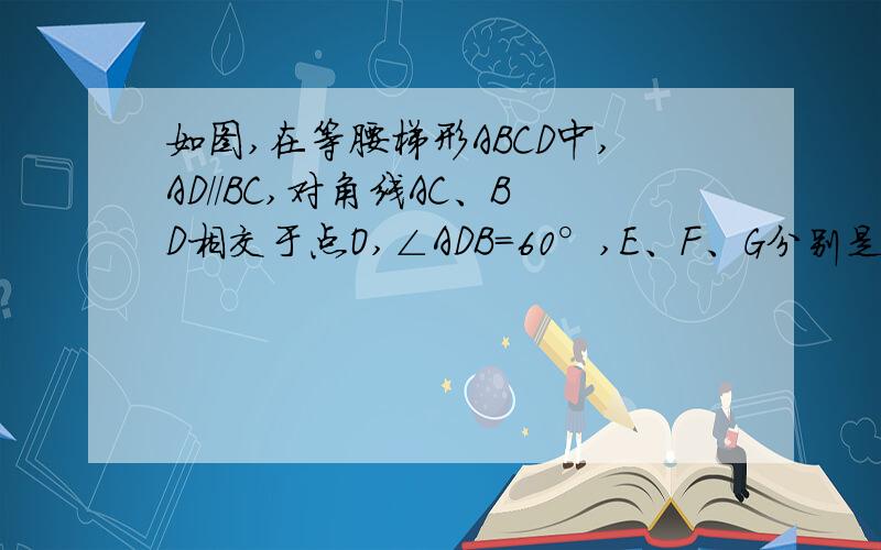 如图,在等腰梯形ABCD中,AD//BC,对角线AC、BD相交于点O,∠ADB=60°,E、F、G分别是OA、OB、CD