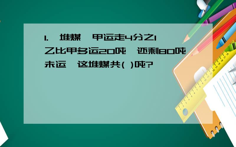 1.一堆煤,甲运走4分之1,乙比甲多运20吨,还剩80吨未运,这堆煤共( )吨?