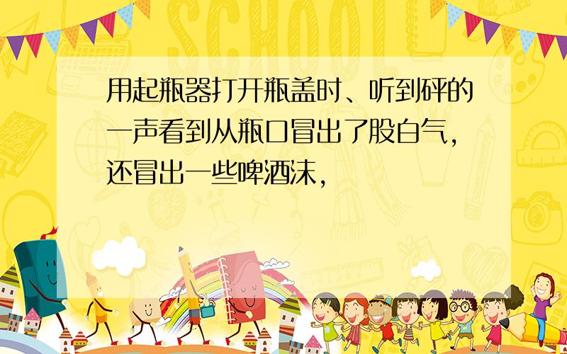 用起瓶器打开瓶盖时、听到砰的一声看到从瓶口冒出了股白气,还冒出一些啤酒沫,