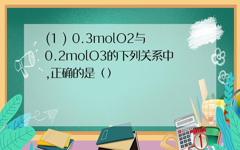 (1 ) 0.3molO2与0.2molO3的下列关系中,正确的是（）