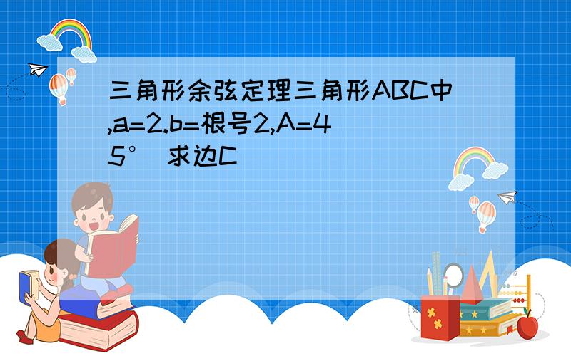 三角形余弦定理三角形ABC中,a=2.b=根号2,A=45° 求边C