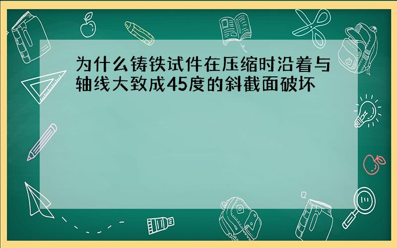 为什么铸铁试件在压缩时沿着与轴线大致成45度的斜截面破坏