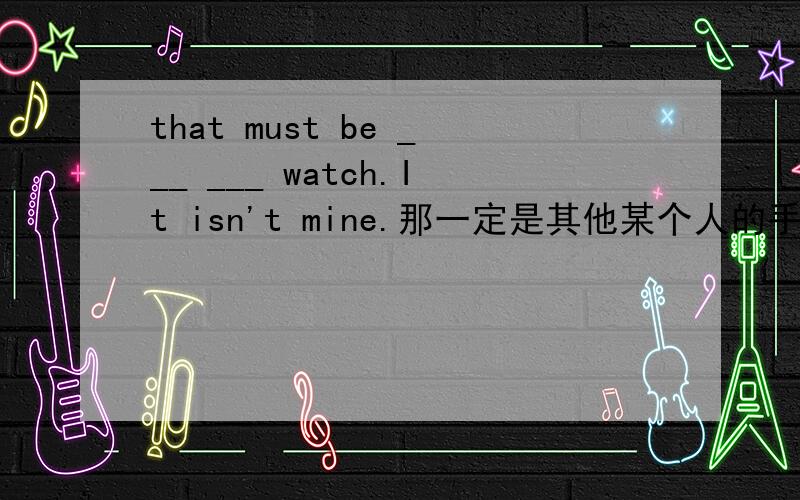 that must be ___ ___ watch.It isn't mine.那一定是其他某个人的手表,那不是我的.