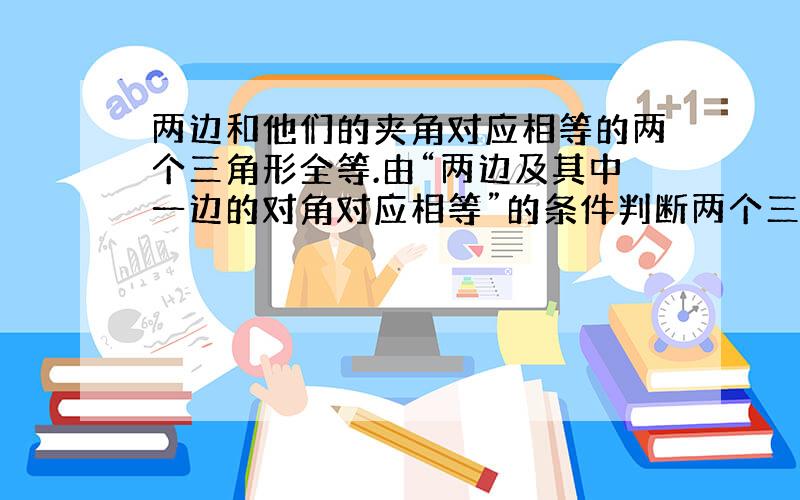 两边和他们的夹角对应相等的两个三角形全等.由“两边及其中一边的对角对应相等”的条件判断两个三角形全等吗? 理由!为什么?