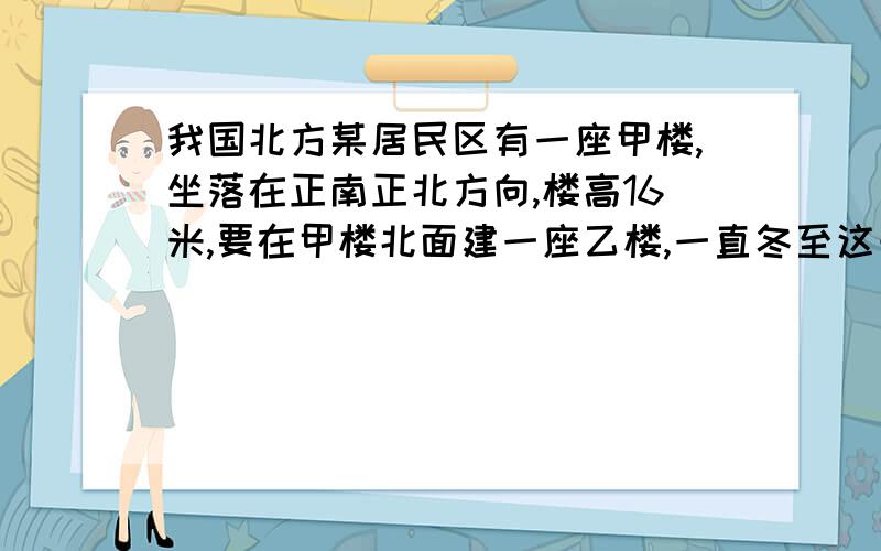 我国北方某居民区有一座甲楼,坐落在正南正北方向,楼高16米,要在甲楼北面建一座乙楼,一直冬至这一天正