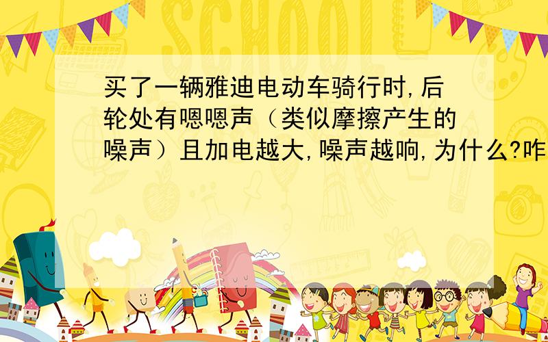 买了一辆雅迪电动车骑行时,后轮处有嗯嗯声（类似摩擦产生的噪声）且加电越大,噪声越响,为什么?咋修?