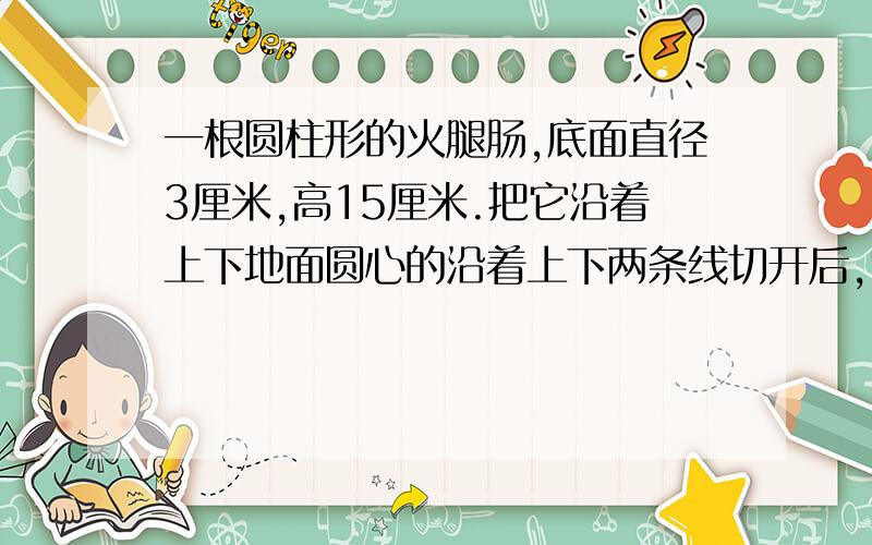 一根圆柱形的火腿肠,底面直径3厘米,高15厘米.把它沿着上下地面圆心的沿着上下两条线切开后,它的表面积增加了多少?如果是