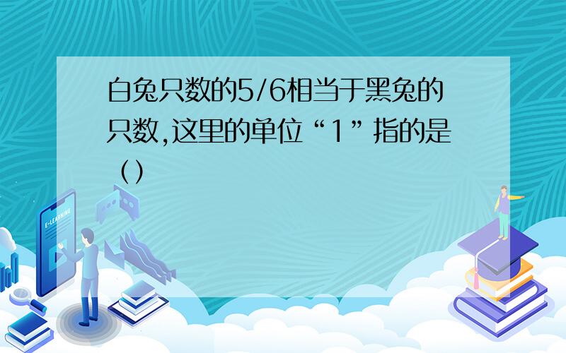 白兔只数的5/6相当于黑兔的只数,这里的单位“1”指的是（）