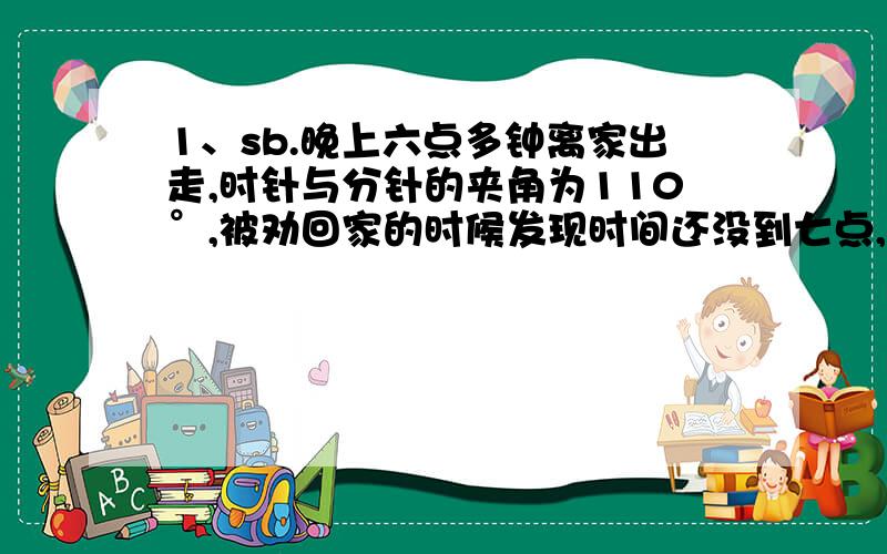 1、sb.晚上六点多钟离家出走,时针与分针的夹角为110°,被劝回家的时候发现时间还没到七点,而且时针与分针的夹角仍然是