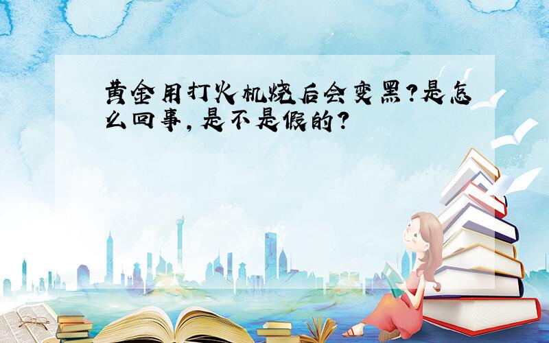 黄金用打火机烧后会变黑?是怎么回事,是不是假的?