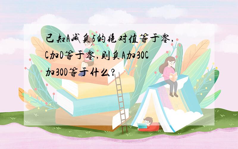 已知A减负5的绝对值等于零,C加D等于零,则负A加30C加30D等于什么?