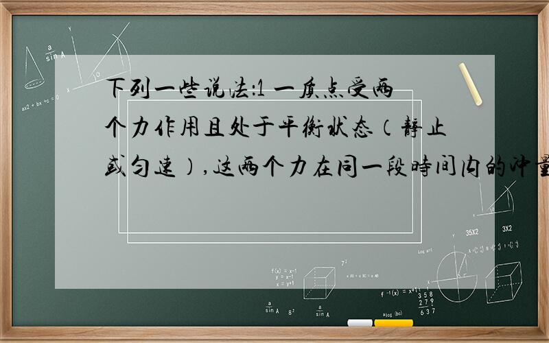 下列一些说法：1 一质点受两个力作用且处于平衡状态（静止或匀速）,这两个力在同一段时间内的冲量一定相同.2 一质点受两个