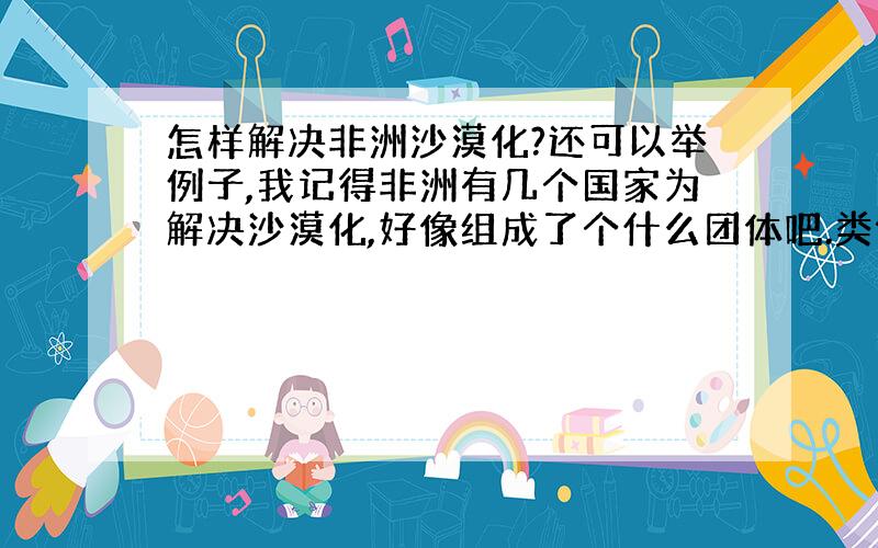 怎样解决非洲沙漠化?还可以举例子,我记得非洲有几个国家为解决沙漠化,好像组成了个什么团体吧.类似于这些.额,法律那些也行